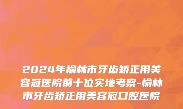 2024年榆林市牙齿矫正用美容冠医院前十位实地考察-榆林市牙齿矫正用美容冠口腔医院