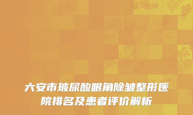 六安市玻尿酸眼角除皱整形医院排名及患者评价解析