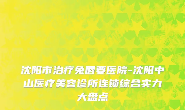 沈阳市治疗兔唇要医院-沈阳中山医疗美容诊所连锁综合实力大盘点