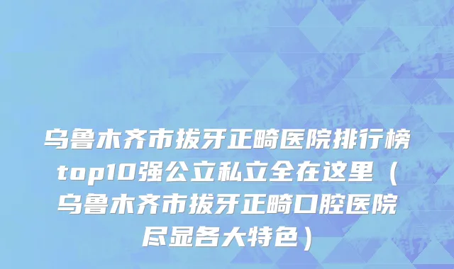 乌鲁木齐市拔牙正畸医院排行榜top10强公立私立全在这里（乌鲁木齐市拔牙正畸口腔医院尽显各大特色）