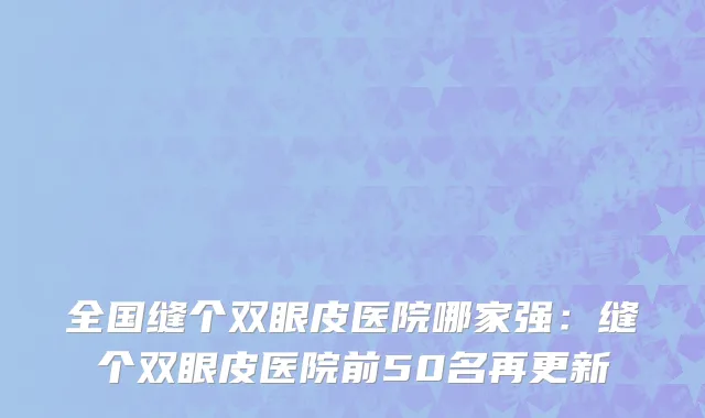 全国缝个双眼皮医院哪家强：缝个双眼皮医院前50名再更新