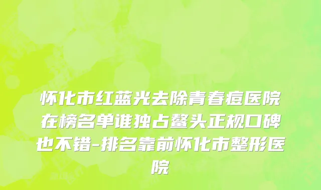 怀化市红蓝光去除青春痘医院在榜名单谁独占鳌头正规口碑也不错-排名靠前怀化市整形医院
