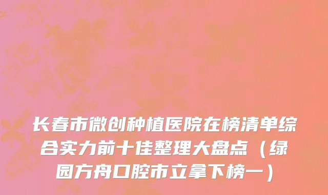 长春市微创种植医院在榜清单综合实力前十佳整理大盘点（绿园方舟口腔市立拿下榜一）