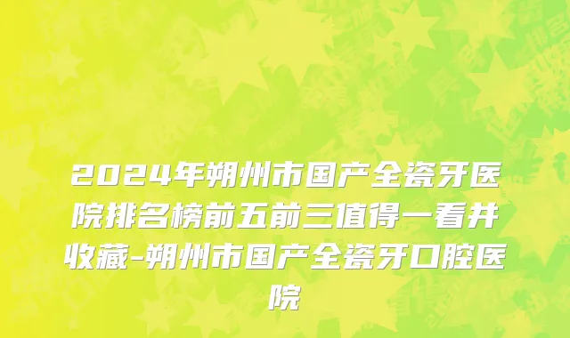 2024年朔州市国产全瓷牙医院排名榜前五前三值得一看并收藏-朔州市国产全瓷牙口腔医院
