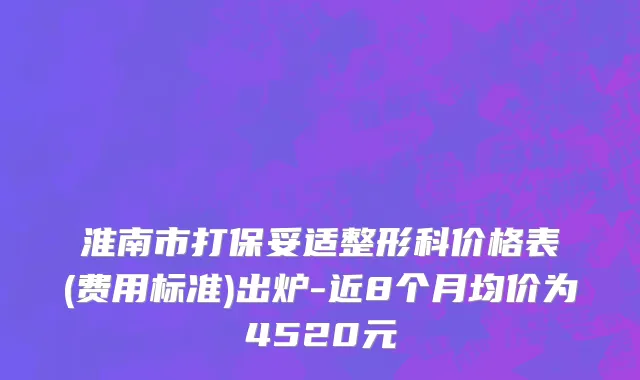淮南市打保妥适整形科价格表(费用标准)出炉-近8个月均价为4520元