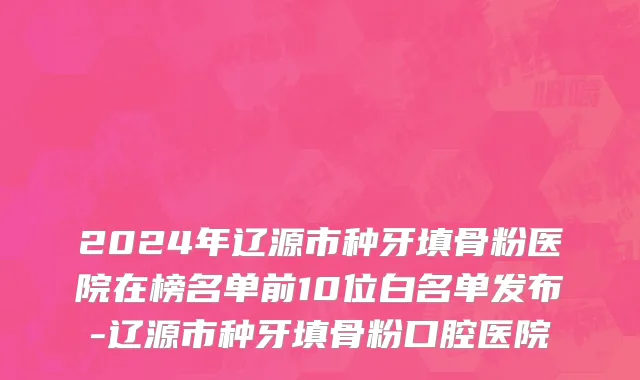 2024年辽源市种牙填骨粉医院在榜名单前10位白名单发布-辽源市种牙填骨粉口腔医院