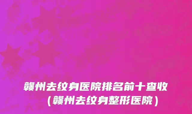 赣州去纹身医院排名前十查收（赣州去纹身整形医院）