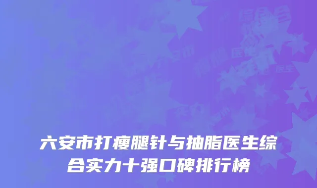 六安市打瘦腿针与抽脂医生综合实力十强口碑排行榜