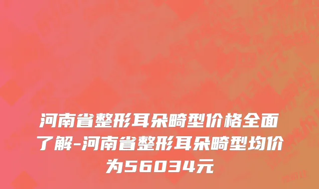 河南省整形耳朵畸型价格全面了解-河南省整形耳朵畸型均价为56034元