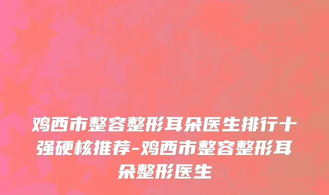 鸡西市整容整形耳朵医生排行十强硬核推荐-鸡西市整容整形耳朵整形医生