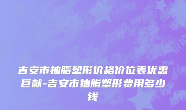 吉安市抽脂塑形价格价位表优惠巨献-吉安市抽脂塑形费用多少钱