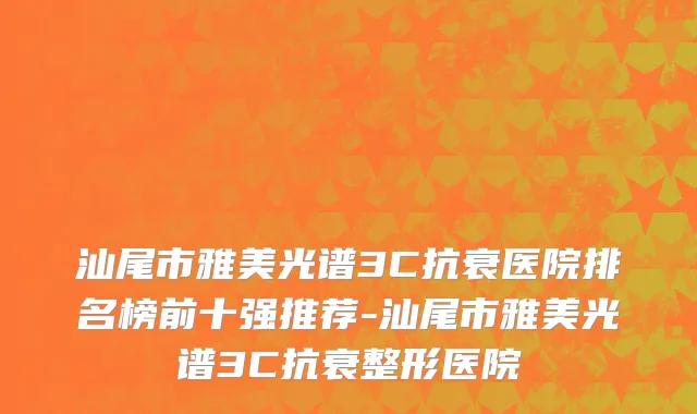 汕尾市雅美光谱3C抗衰医院排名榜前十强推荐-汕尾市雅美光谱3C抗衰整形医院