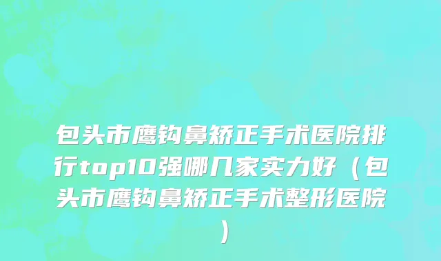 包头市鹰钩鼻矫正手术医院排行top10强哪几家实力好（包头市鹰钩鼻矫正手术整形医院）