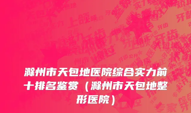 滁州市天包地医院综合实力前十排名鉴赏（滁州市天包地整形医院）