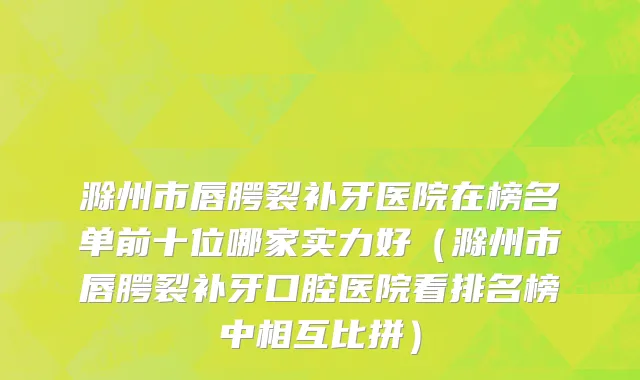 滁州市唇腭裂补牙医院在榜名单前十位哪家实力好（滁州市唇腭裂补牙口腔医院看排名榜中相互比拼）