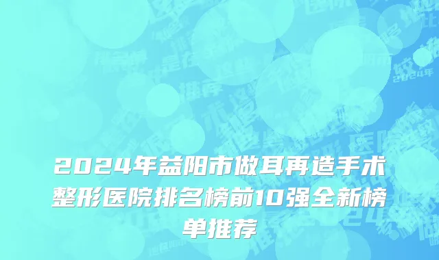 2024年益阳市做耳再造手术整形医院排名榜前10强全新榜单推荐