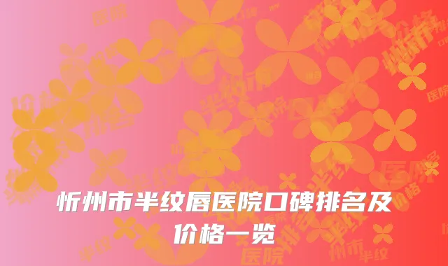忻州市半纹唇医院口碑排名及价格一览