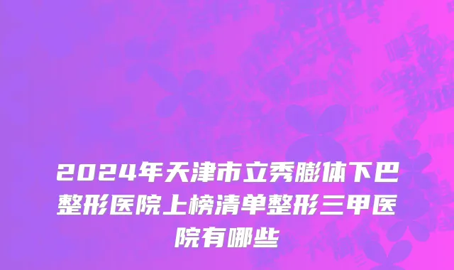 2024年天津市立秀膨体下巴整形医院上榜清单整形三甲医院有哪些