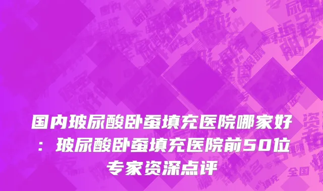 国内玻尿酸卧蚕填充医院哪家好：玻尿酸卧蚕填充医院前50位专家资深点评