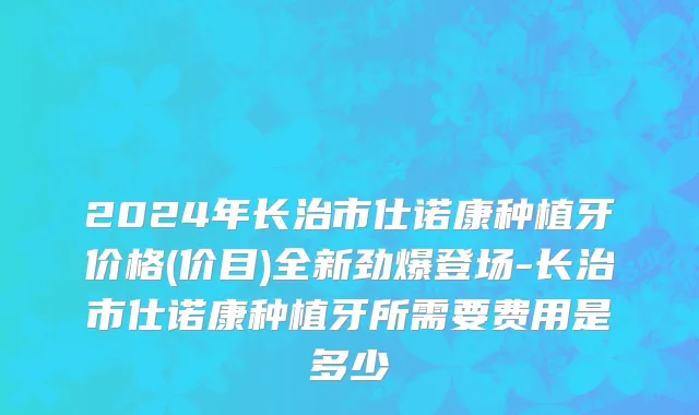 2024年长治市仕诺康种植牙价格(价目)全新劲爆登场-长治市仕诺康种植牙所需要费用是多少