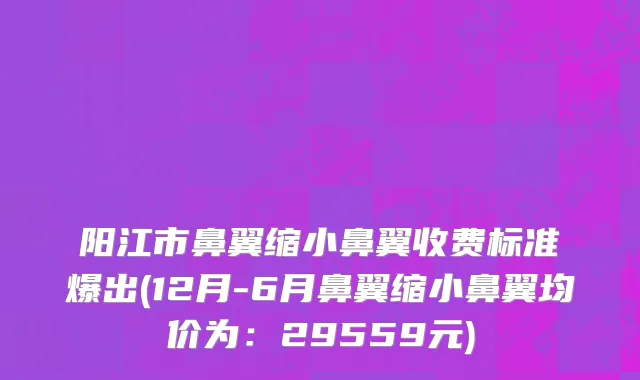 阳江市鼻翼缩小鼻翼收费标准爆出(12月-6月鼻翼缩小鼻翼均价为：29559元)