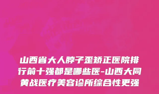 山西省大人脖子歪矫正医院排行前十强都是哪些医-山西大同黄战医疗美容诊所综合性更强
