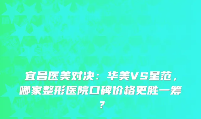 宜昌医美对决：华美VS星范，哪家整形医院口碑价格更胜一筹？