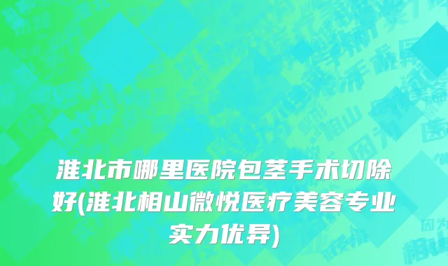 淮北市哪里医院包茎手术切除好(淮北相山微悦医疗美容专业实力优异)