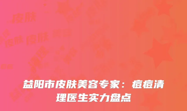 益阳市皮肤美容专家：痘痘清理医生实力盘点