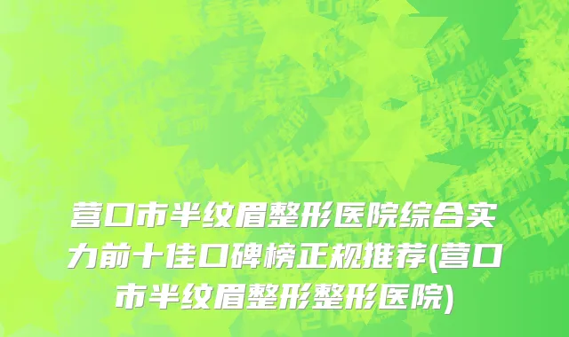 营口市半纹眉整形医院综合实力前十佳口碑榜正规推荐(营口市半纹眉整形整形医院)