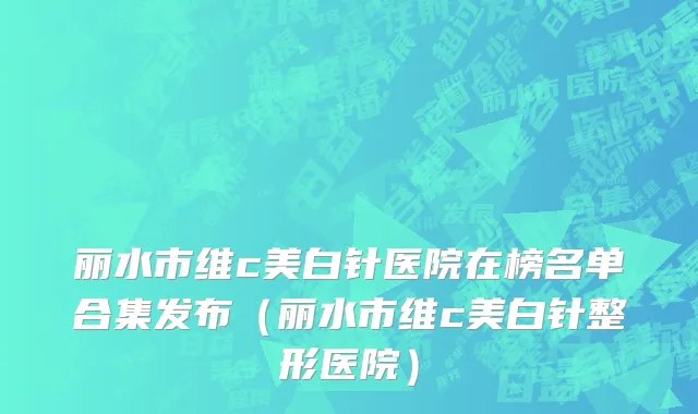 丽水市维c美白针医院在榜名单合集发布（丽水市维c美白针整形医院）