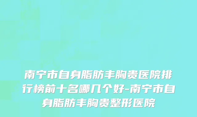 南宁市自身脂肪丰胸贵医院排行榜前十名哪几个好-南宁市自身脂肪丰胸贵整形医院