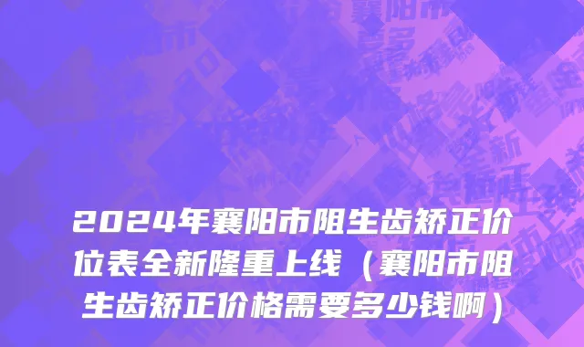 2024年襄阳市阻生齿矫正价位表全新隆重上线（襄阳市阻生齿矫正价格需要多少钱啊）