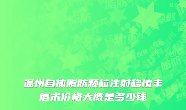 温州自体脂肪颗粒注射移植丰唇术价格大概是多少钱