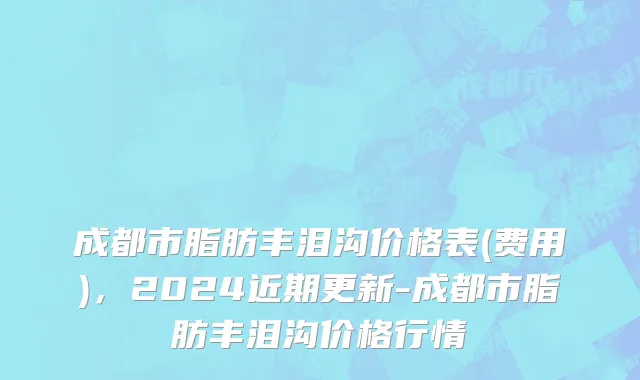 成都市脂肪丰泪沟价格表(费用)，2024近期更新-成都市脂肪丰泪沟价格行情