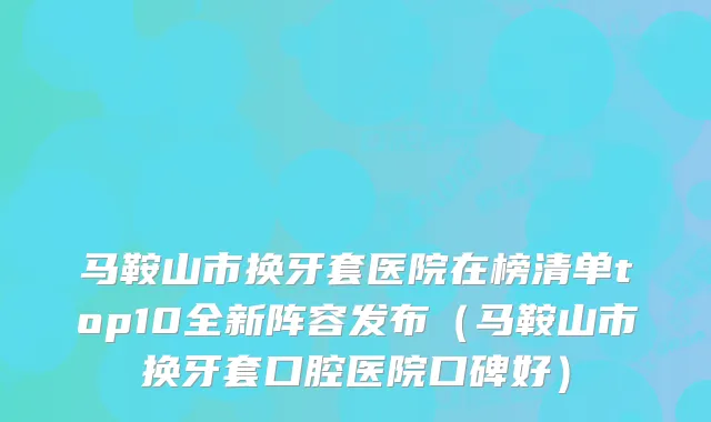 马鞍山市换牙套医院在榜清单top10全新阵容发布（马鞍山市换牙套口腔医院口碑好）