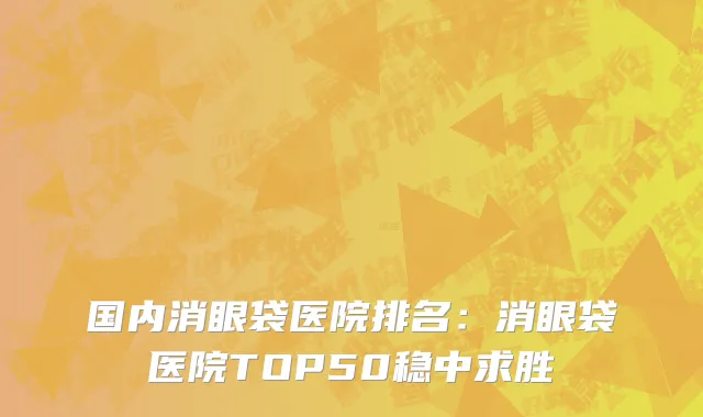 国内消眼袋医院排名：消眼袋医院TOP50稳中求胜