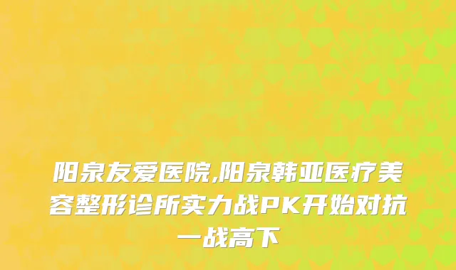 阳泉友爱医院,阳泉韩亚医疗美容整形诊所实力战PK开始对抗一战高下