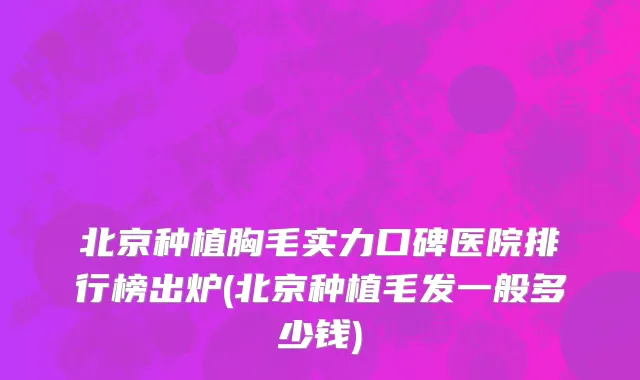 北京种植胸毛实力口碑医院排行榜出炉(北京种植毛发一般多少钱)