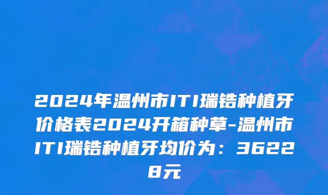 2024年温州市ITI瑞锆种植牙价格表2024开箱种草-温州市ITI瑞锆种植牙均价为：36228元