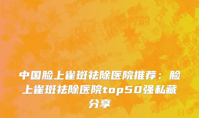 中国脸上雀斑祛除医院推荐：脸上雀斑祛除医院top50强私藏分享