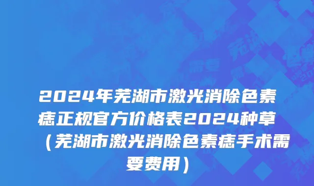 2024年芜湖市激光消除色素痣正规官方价格表2024种草（芜湖市激光消除色素痣手术需要费用）