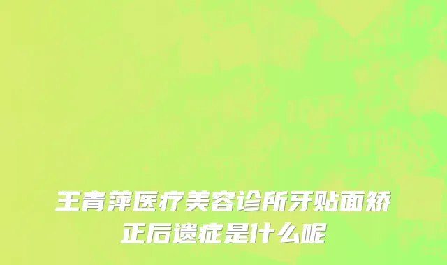王青萍医疗美容诊所牙贴面矫正后遗症是什么呢