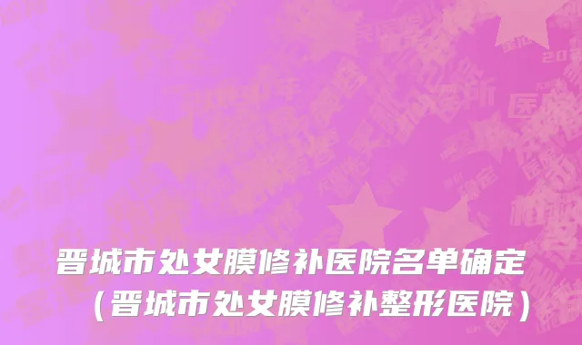 晋城市处女膜修补医院名单确定（晋城市处女膜修补整形医院）