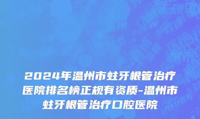2024年温州市蛀牙根管治疗医院排名榜正规有资质-温州市蛀牙根管治疗口腔医院