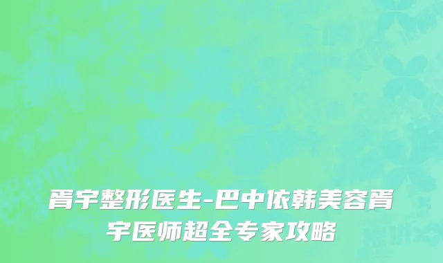 胥宇整形医生-巴中依韩美容胥宇医师超全专家攻略