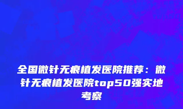 全国微针无痕植发医院推荐：微针无痕植发医院top50强实地考察