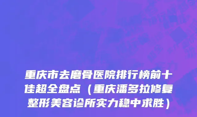 重庆市去磨骨医院排行榜前十佳超全盘点（重庆潘多拉修复整形美容诊所实力稳中求胜）