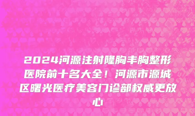 2024河源注射隆胸丰胸整形医院前十名大全！河源市源城区曙光医疗美容门诊部权威更放心