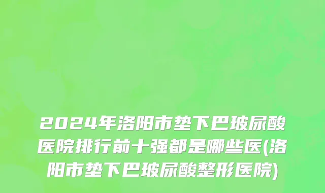 2024年洛阳市垫下巴玻尿酸医院排行前十强都是哪些医(洛阳市垫下巴玻尿酸整形医院)